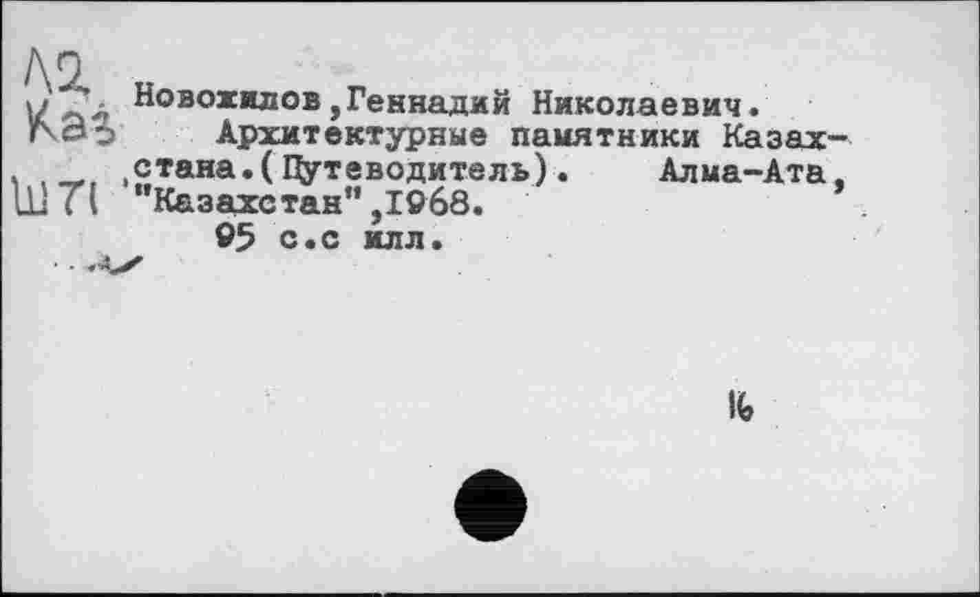 ﻿/\0
VfН°вохилов,Геннадий Николаевич.
гоэ Архитектурные памятники Казах-ч , ,с*ана.(Путеводитель). Алма-Ата. Ill ТІ Казахстан”,І9б8.	*
95 с.с илл.
1Ь